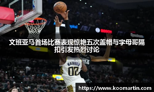 文班亚马首场比赛表现惊艳五次盖帽与字母哥隔扣引发热烈讨论